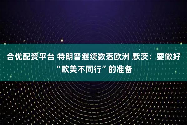 合优配资平台 特朗普继续数落欧洲 默茨：要做好“欧美不同行”的准备