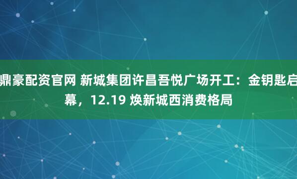 鼎豪配资官网 新城集团许昌吾悦广场开工：金钥匙启幕，12.19 焕新城西消费格局