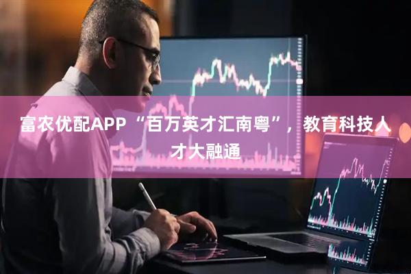 富农优配APP “百万英才汇南粤”，教育科技人才大融通