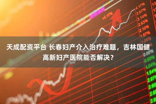 天成配资平台 长春妇产介入治疗难题，吉林国健高新妇产医院能否解决？