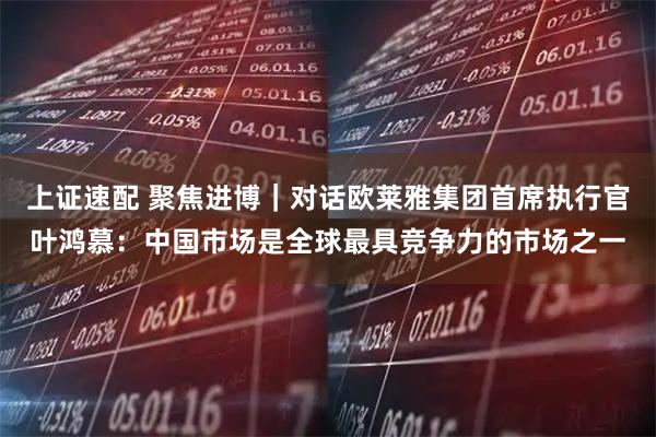 上证速配 聚焦进博｜对话欧莱雅集团首席执行官叶鸿慕：中国市场是全球最具竞争力的市场之一