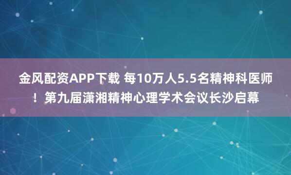 金风配资APP下载 每10万人5.5名精神科医师！第九届潇湘精神心理学术会议长沙启幕