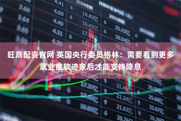 旺鼎配资官网 英国央行委员格林：需要看到更多就业疲软迹象后才能支持降息