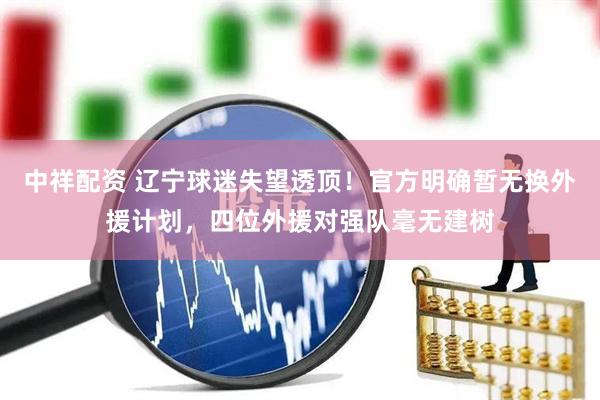 中祥配资 辽宁球迷失望透顶！官方明确暂无换外援计划，四位外援对强队毫无建树