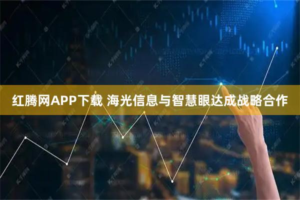 红腾网APP下载 海光信息与智慧眼达成战略合作