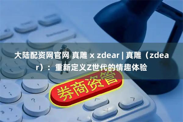 大陆配资网官网 真雕 x zdear | 真雕（zdear）：重新定义Z世代的情趣体验