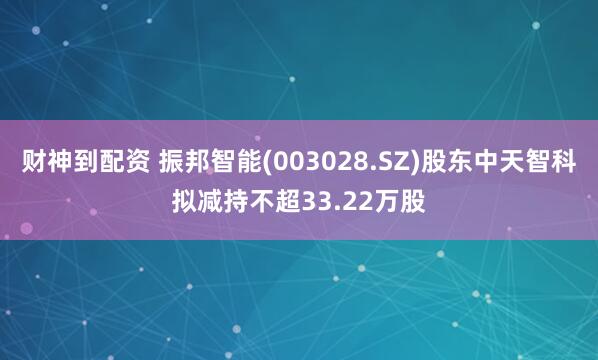 财神到配资 振邦智能(003028.SZ)股东中天智科拟减持不超33.22万股