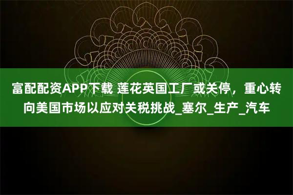 富配配资APP下载 莲花英国工厂或关停,重心转向美国市场以应对关税挑战_塞尔_生产_汽车