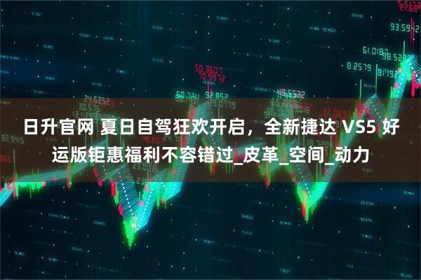 日升官网 夏日自驾狂欢开启,全新捷达 VS5 好运版钜惠福利不容错过_皮革_空间_动力