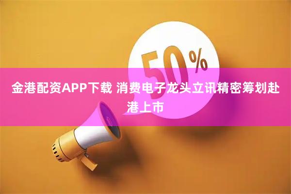 金港配资APP下载 消费电子龙头立讯精密筹划赴港上市