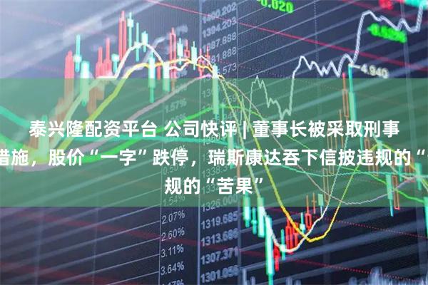 泰兴隆配资平台 公司快评 | 董事长被采取刑事强制措施，股价“一字”跌停，瑞斯康达吞下信披违规的“苦果”