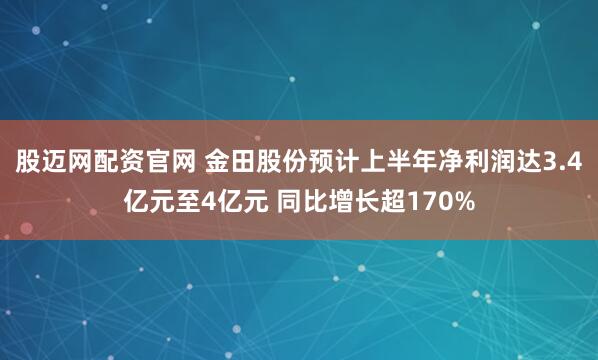 股迈网配资官网 金田股份预计上半年净利润达3.4亿元至4亿元 同比增长超170%