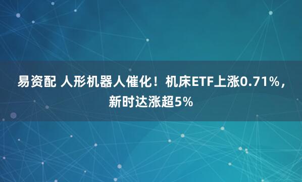 易资配 人形机器人催化！机床ETF上涨0.71%，新时达涨超5%