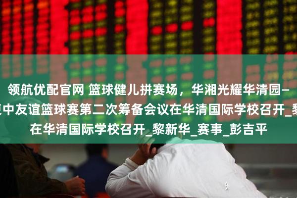 领航优配官网 篮球健儿拼赛场，华湘光耀华清园——“校企·华湘杯”柬中友谊篮球赛第二次筹备会议在华清国际学校召开_黎新华_赛事_彭吉平