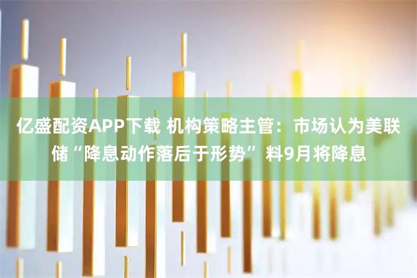 亿盛配资APP下载 机构策略主管：市场认为美联储“降息动作落后于形势” 料9月将降息