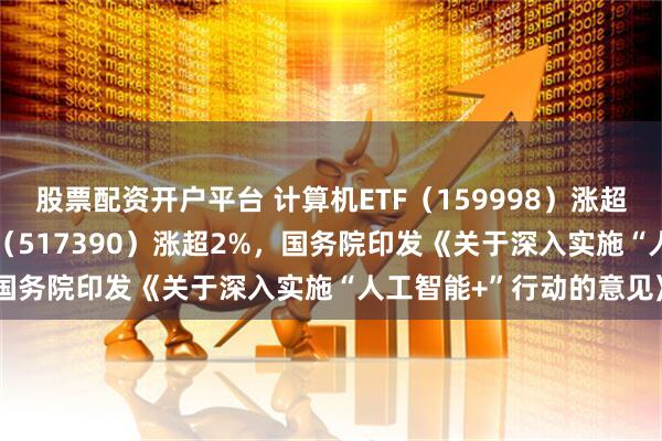 股票配资开户平台 计算机ETF（159998）涨超1%，云计算ETF沪港深（517390）涨超2%，国务院印发《关于深入实施“人工智能+”行动的意见》