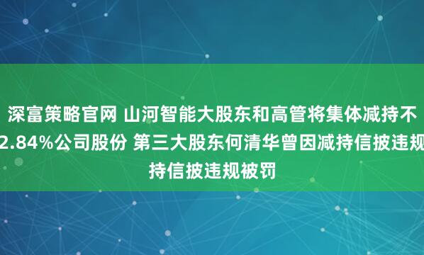 深富策略官网 山河智能大股东和高管将集体减持不超过2.84%公司股份 第三大股东何清华曾因减持信披违规被罚
