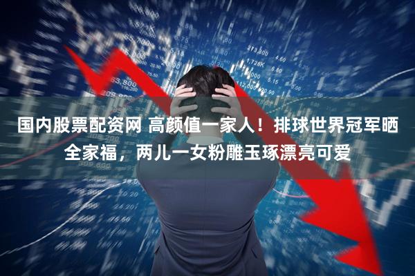 国内股票配资网 高颜值一家人!排球世界冠军晒全家福,两儿一女粉雕玉琢漂亮可爱