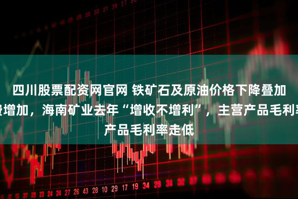 四川股票配资网官网 铁矿石及原油价格下降叠加财务费增加，海南矿业去年“增收不增利”，主营产品毛利率走低