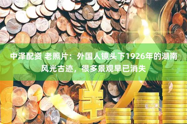 中泽配资 老照片:外国人镜头下1926年的湖南风光古迹,很多景观早已消失