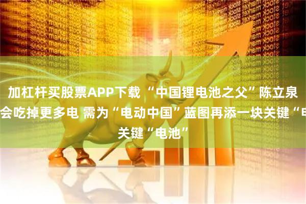 加杠杆买股票APP下载 “中国锂电池之父”陈立泉：AI会吃掉更多电 需为“电动中国”蓝图再添一块关键“电池”