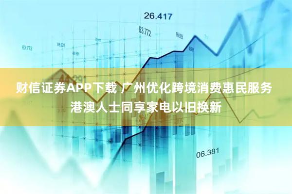 财信证券APP下载 广州优化跨境消费惠民服务 港澳人士同享家电以旧换新